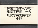 聊城二级水利水电建造工程师一年考几次总共需要花多少钱