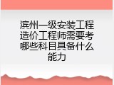 滨州一级安装工程造价工程师需要考哪些科目具备什么能力