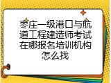 枣庄一级港口与航道工程建造师考试在哪报名培训机构怎么找