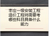 枣庄一级安装工程造价工程师需要考哪些科目具备什么能力