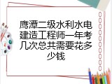鹰潭二级水利水电建造工程师一年考几次总共需要花多少钱
