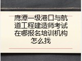鹰潭一级港口与航道工程建造师考试在哪报名培训机构怎么找