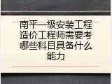 南平一级安装工程造价工程师需要考哪些科目具备什么能力