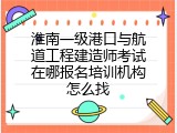 淮南一级港口与航道工程建造师考试在哪报名培训机构怎么找