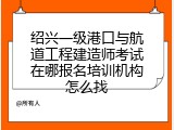 绍兴一级港口与航道工程建造师考试在哪报名培训机构怎么找