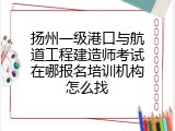 扬州一级港口与航道工程建造师考试在哪报名培训机构怎么找