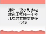 扬州二级水利水电建造工程师一年考几次总共需要花多少钱