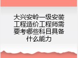 大兴安岭一级安装工程造价工程师需要考哪些科目具备什么能力