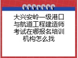 大兴安岭一级港口与航道工程建造师考试在哪报名培训机构怎么找