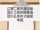 辽源二级交通运输造价工程师需要满足什么条件才能报考呢