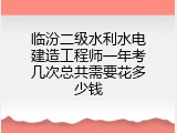 临汾二级水利水电建造工程师一年考几次总共需要花多少钱