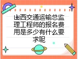 山西交通运输总监理工程师的报名费用是多少有什么要求呢