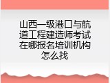 山西一级港口与航道工程建造师考试在哪报名培训机构怎么找