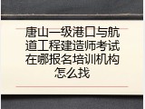 唐山一级港口与航道工程建造师考试在哪报名培训机构怎么找