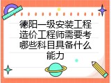 德阳一级安装工程造价工程师需要考哪些科目具备什么能力