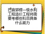 巴音郭楞一级水利工程造价工程师需要考哪些科目具备什么能力