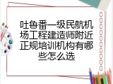 吐鲁番一级民航机场工程建造师附近正规培训机构有哪些怎么选
