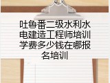 吐鲁番二级水利水电建造工程师培训学费多少钱在哪报名培训