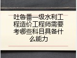 吐鲁番一级水利工程造价工程师需要考哪些科目具备什么能力