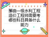 那曲一级水利工程造价工程师需要考哪些科目具备什么能力