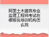阿里土木建筑专业监理工程师考试在哪报名培训机构怎么找