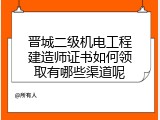 晋城二级机电工程建造师证书如何领取有哪些渠道呢