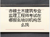 赤峰土木建筑专业监理工程师考试在哪报名培训机构怎么找