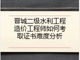 晋城二级水利工程造价工程师如何考取证书难度分析