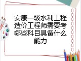 安康一级水利工程造价工程师需要考哪些科目具备什么能力