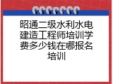 昭通二级水利水电建造工程师培训学费多少钱在哪报名培训