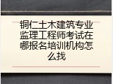 铜仁土木建筑专业监理工程师考试在哪报名培训机构怎么找