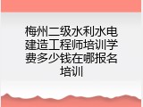 梅州二级水利水电建造工程师培训学费多少钱在哪报名培训