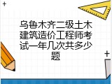 乌鲁木齐二级土木建筑造价工程师考试一年几次共多少题