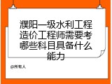 濮阳一级水利工程造价工程师需要考哪些科目具备什么能力