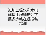 潍坊二级水利水电建造工程师培训学费多少钱在哪报名培训