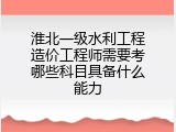 淮北一级水利工程造价工程师需要考哪些科目具备什么能力
