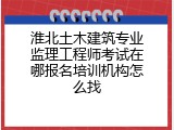 淮北土木建筑专业监理工程师考试在哪报名培训机构怎么找