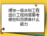 南京一级水利工程造价工程师需要考哪些科目具备什么能力