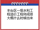 丰台区一级水利工程造价工程师成绩大概什么时候出来