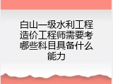 白山一级水利工程造价工程师需要考哪些科目具备什么能力