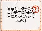 秦皇岛二级水利水电建造工程师培训学费多少钱在哪报名培训