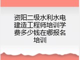 资阳二级水利水电建造工程师培训学费多少钱在哪报名培训