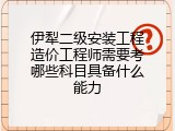 伊犁二级安装工程造价工程师需要考哪些科目具备什么能力