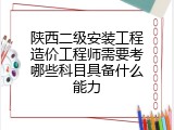 陕西二级安装工程造价工程师需要考哪些科目具备什么能力