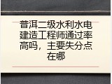 普洱二级水利水电建造工程师通过率高吗，主要失分点在哪