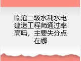 临沧二级水利水电建造工程师通过率高吗，主要失分点在哪