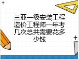 三亚一级安装工程造价工程师一年考几次总共需要花多少钱