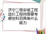 济宁二级安装工程造价工程师需要考哪些科目具备什么能力