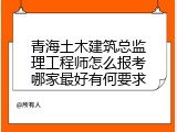 青海土木建筑总监理工程师怎么报考哪家最好有何要求
