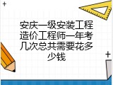 安庆一级安装工程造价工程师一年考几次总共需要花多少钱
